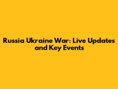 Russia Ukraine War: Live Updates and Key Events