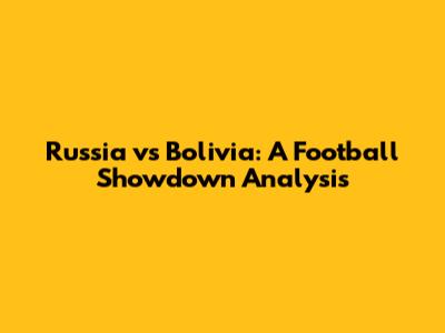 Russia vs Bolivia: A Football Showdown Analysis