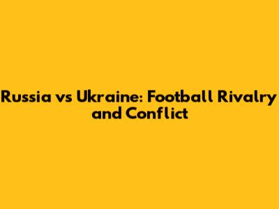 Russia vs Ukraine: Football Rivalry and Conflict