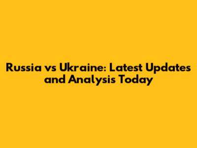 Russia vs Ukraine: Latest Updates and Analysis Today