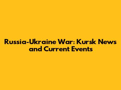 Russia-Ukraine War: Kursk News and Current Events