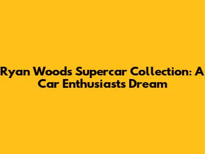 Ryan Wood's Supercar Collection: A Car Enthusiast's Dream