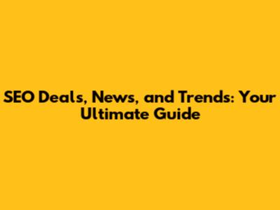 SEO Deals, News, and Trends: Your Ultimate Guide