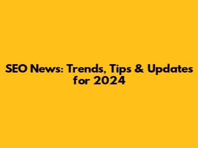 SEO News: Trends, Tips & Updates for 2024