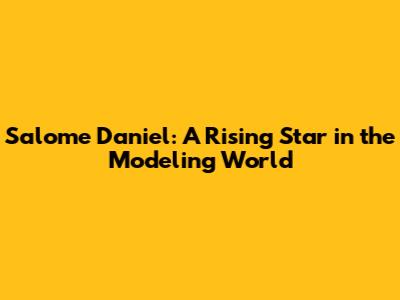 Salome Daniel: A Rising Star in the Modeling World
