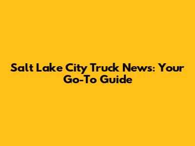 Salt Lake City Truck News: Your Go-To Guide