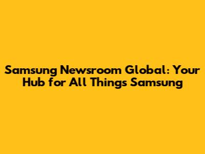Samsung Newsroom Global: Your Hub for All Things Samsung