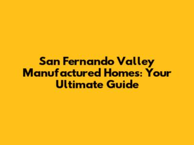 San Fernando Valley Manufactured Homes: Your Ultimate Guide