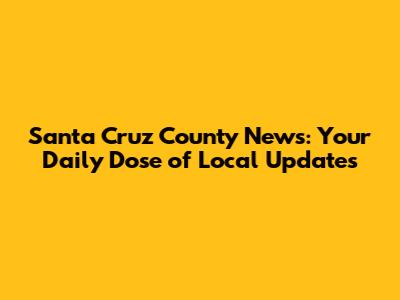 Santa Cruz County News: Your Daily Dose of Local Updates
