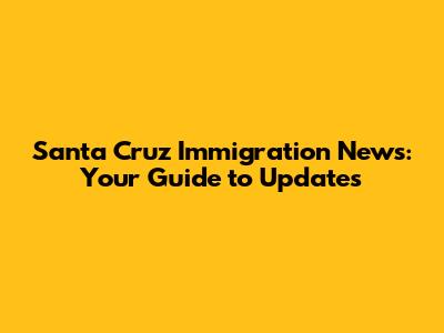 Santa Cruz Immigration News: Your Guide to Updates