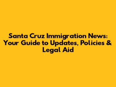 Santa Cruz Immigration News: Your Guide to Updates, Policies & Legal Aid