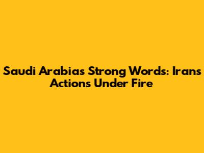 Saudi Arabia's Strong Words: Iran's Actions Under Fire