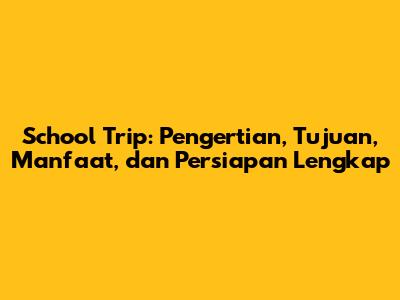 School Trip: Pengertian, Tujuan, Manfaat, dan Persiapan Lengkap