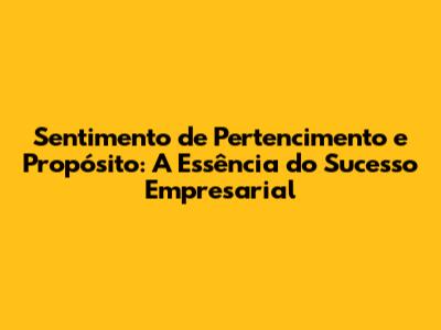 Sentimento de Pertencimento e Propósito: A Essência do Sucesso Empresarial