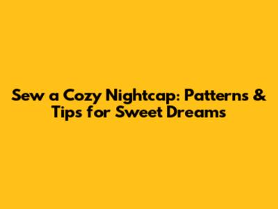 Sew a Cozy Nightcap: Patterns & Tips for Sweet Dreams