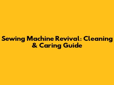 Sewing Machine Revival: Cleaning & Caring Guide