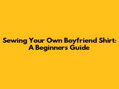Sewing Your Own Boyfriend Shirt: A Beginner's Guide
