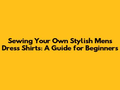 Sewing Your Own Stylish Men's Dress Shirts: A Guide for Beginners