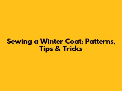 Sewing a Winter Coat: Patterns, Tips & Tricks