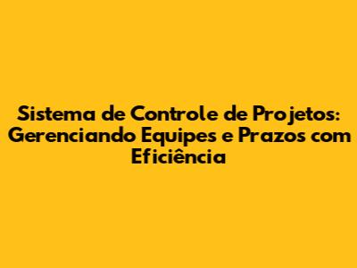Sistema de Controle de Projetos: Gerenciando Equipes e Prazos com Eficiência