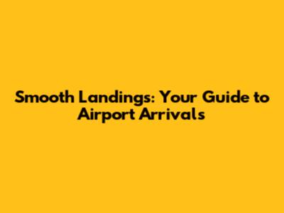Smooth Landings: Your Guide to Airport Arrivals