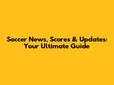 Soccer News, Scores & Updates: Your Ultimate Guide