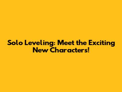 Solo Leveling: Meet the Exciting New Characters!