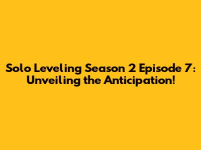 Solo Leveling Season 2 Episode 7: Unveiling the Anticipation!