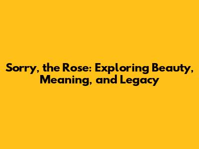 Sorry, the Rose: Exploring Beauty, Meaning, and Legacy