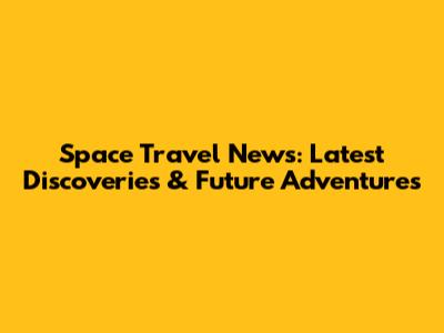 Space Travel News: Latest Discoveries & Future Adventures