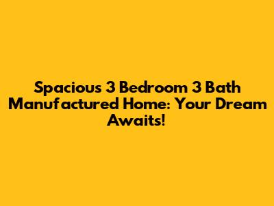 Spacious 3 Bedroom 3 Bath Manufactured Home: Your Dream Awaits!