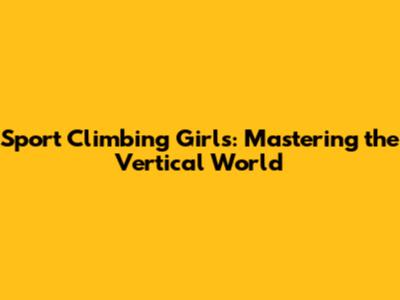 Sport Climbing Girls: Mastering the Vertical World