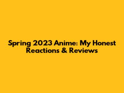 Spring 2023 Anime: My Honest Reactions & Reviews