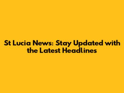 St Lucia News: Stay Updated with the Latest Headlines