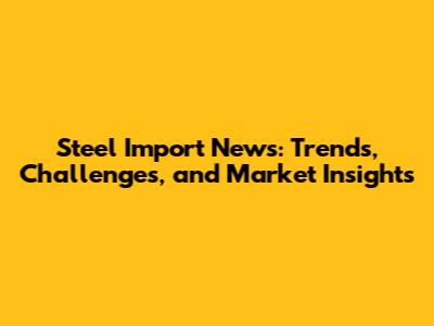 Steel Import News: Trends, Challenges, and Market Insights