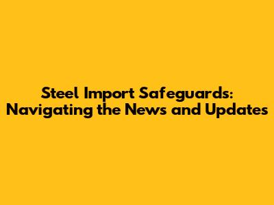 Steel Import Safeguards: Navigating the News and Updates
