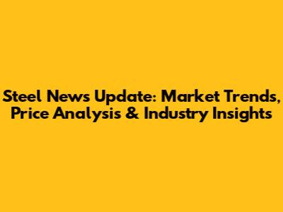 Steel News Update: Market Trends, Price Analysis & Industry Insights