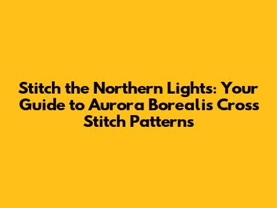 Stitch the Northern Lights: Your Guide to Aurora Borealis Cross Stitch Patterns