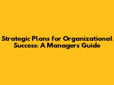 Strategic Plans for Organizational Success: A Manager's Guide