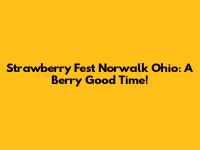 Strawberry Fest Norwalk Ohio: A Berry Good Time!