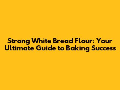 Strong White Bread Flour: Your Ultimate Guide to Baking Success