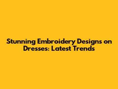 Stunning Embroidery Designs on Dresses: Latest Trends