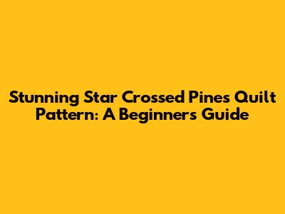 Stunning Star Crossed Pines Quilt Pattern: A Beginner's Guide