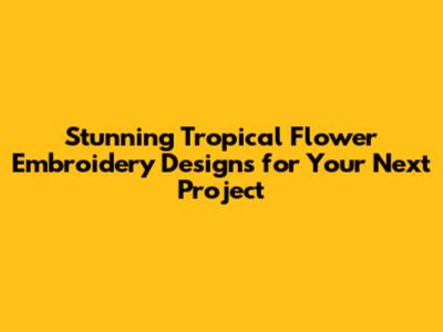 Stunning Tropical Flower Embroidery Designs for Your Next Project