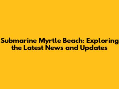 Submarine Myrtle Beach: Exploring the Latest News and Updates