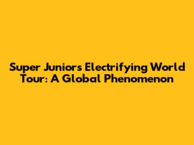 Super Junior's Electrifying World Tour: A Global Phenomenon