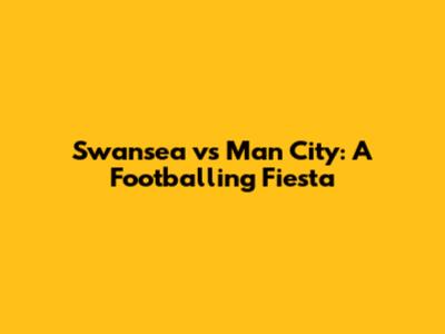 Swansea vs Man City: A Footballing Fiesta