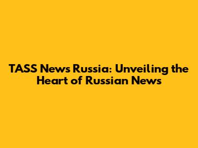 TASS News Russia: Unveiling the Heart of Russian News