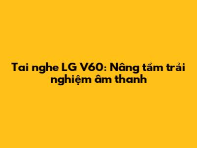 Tai nghe LG V60: Nâng tầm trải nghiệm âm thanh