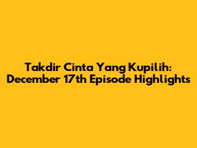 Takdir Cinta Yang Kupilih: December 17th Episode Highlights